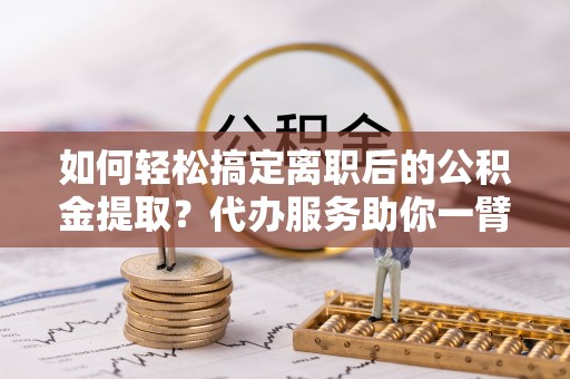 泰和如何轻松搞定离职后的公积金提取？代办服务助你一臂之力