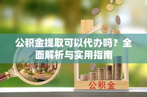 泰和公积金提取可以代办吗？全面解析与实用指南
