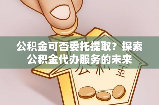 泰和公积金可否委托提取？探索公积金代办服务的未来