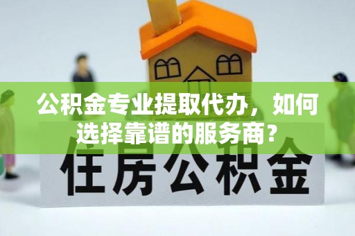 泰和公积金专业提取代办，如何选择靠谱的服务商？